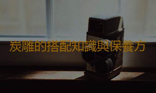 炭雕的搭配知識與保養方法