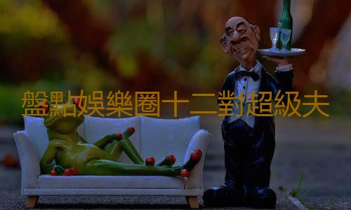 盤點娛樂圈十二對超級夫妻臉的明星