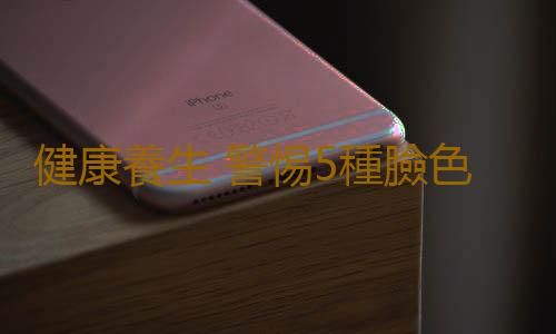 健康養生 警惕5種臉色要人“小命”