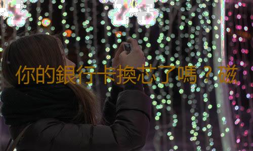 你的銀行卡換芯了嗎？磁條卡換芯片卡攻略
