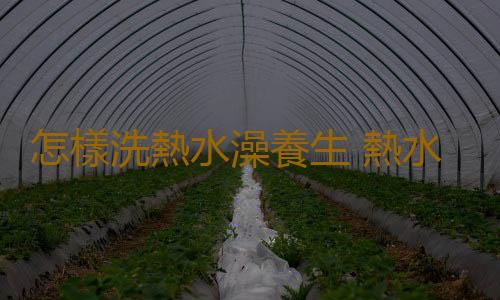 怎樣洗熱水澡養生 熱水澡這麽洗才算洗對