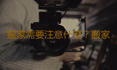 搬家需要注意什麽？搬家的注意事項