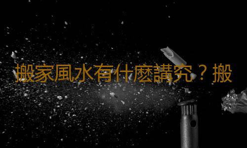 搬家風水有什麽講究？搬家風水的注意事項