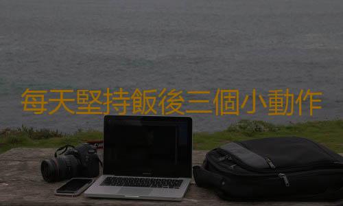 每天堅持飯後三個小動作 身體的血管會跟你說聲謝謝