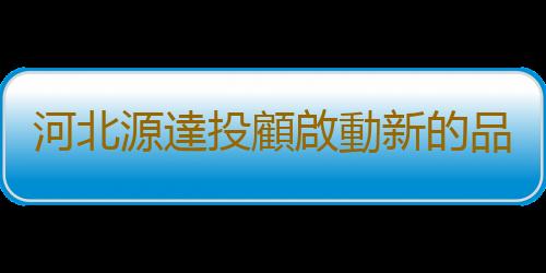 河北源達投顧啟動新的品牌征程 持續擴大品牌影響力