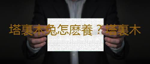 塔裏木兔怎麽養？塔裏木兔的生存環境