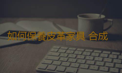 如何保養皮革家具 合成革麵家具的日常清潔保養要點