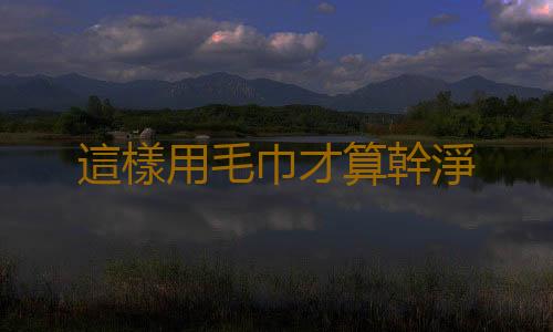這樣用毛巾才算幹淨