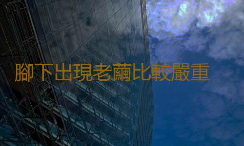 腳下出現老繭比較嚴重 老繭反複去除不掉的原因