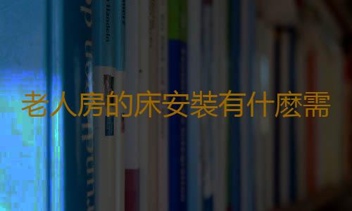 老人房的床安裝有什麽需要注意的？
